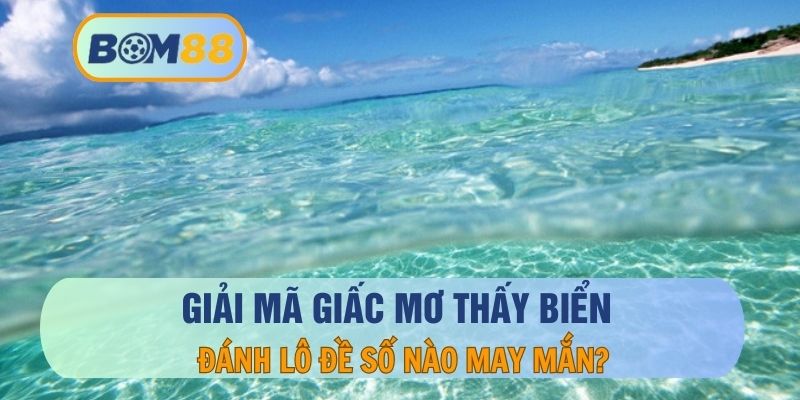 Mơ thấy biển - Giải mã ý nghĩa và những con số may mắn cùng BOM88 BOM88